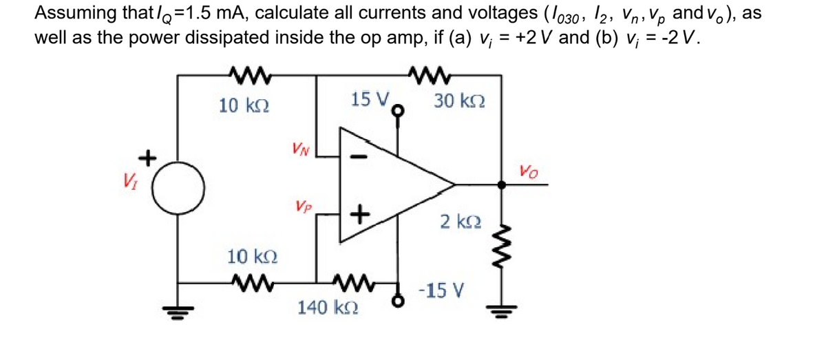 Assuming that/=1.5 mA, calculate all currents and voltages (1030, 12, V, Vp and v.), as
well as the power dissipated inside the op amp, if (a) v; = +2 V and (b) v; = -2 V.
+
V₁
ww
10 kQ
10 kQ
www
VN
Vp
15 V
+
140 ko
www
30 ΚΩ
2 ΚΩ
-15 V
www
Vo