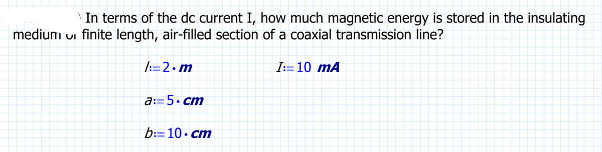 In terms of the dc current I, how much magnetic energy is stored in the insulating
medium ui finite length, air-filled section of a coaxial transmission line?
1:=2.m
a:=5.cm
b:=10 cm
I:=10 mA
