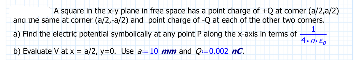 A square in the x-y plane in free space has a point charge of +Q at corner (a/2,a/2)
and the same at corner (a/2,-a/2) and point charge of -Q at each of the other two corners.
1
4.1.Eo
a) Find the electric potential symbolically at any point P along the x-axis in terms of
b) Evaluate V at x = a/2, y=0. Use a:=10 mm and Q:=0.002 nC.