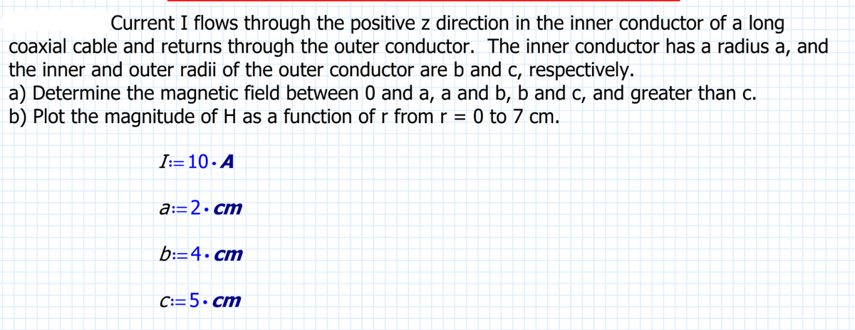 Current I flows through the positive z direction in the inner conductor of a long
coaxial cable and returns through the outer conductor. The inner conductor has a radius a, and
the inner and outer radii of the outer conductor are b and c, respectively.
a) Determine the magnetic field between 0 and a, a and b, b and c, and greater than c.
b) Plot the magnitude of H as a function of r from r = 0 to 7 cm.
I:=10.A
a:=2.cm
b:=4.cm
C:=5.cm