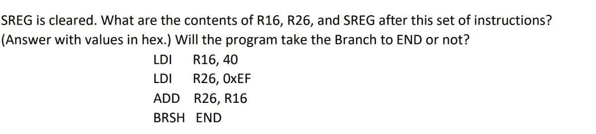 SREG is cleared. What are the contents of R16, R26, and SREG after this set of instructions?
(Answer with values in hex.) Will the program take the Branch to END or not?
LDI
R16, 40
LDI
R26, OXEF
ADD R26, R16
BRSH END