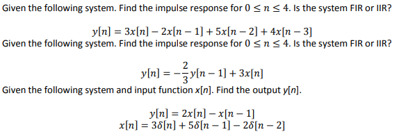 Given the following system. Find the impulse response for 0 ≤ n ≤ 4. Is the system FIR or IIR?
y[n] = 3x[n] - 2x[n − 1] + 5x[n − 2] + 4x[n - 3]
Given the following system. Find the impulse response for 0 ≤ n ≤ 4. Is the system FIR or IIR?
y[n] = − ² y[n − 1] + 3x[n]
Given the following system and input function x[n]. Find the output y[n].
y[n] = 2x[n] - x[n-1]
x[n] = 38[n] + 58[n 1] - 28[n-2]