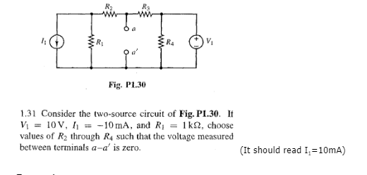 4
R₁
R₂
Fig. P1.30
RA
V₁
1.31 Consider the two-source circuit of Fig. P1.30. It
V₁ = 10V, I₁ = -10 mA, and R₁ = 1k2, choose
values of R₂ through R4 such that the voltage measured
between terminals a-a' is zero.
(It should read I₁=10mA)
