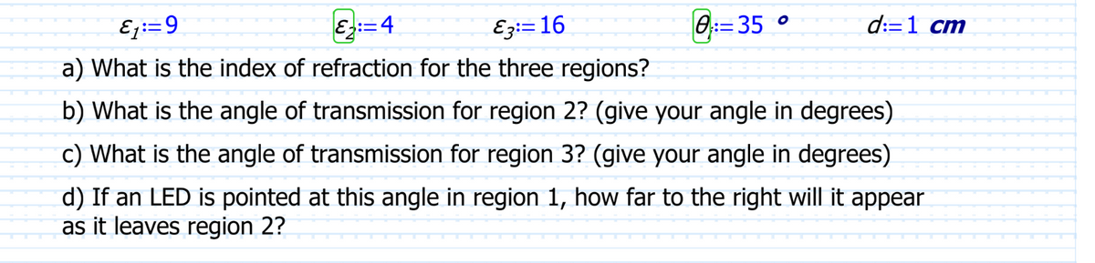 8:35 °
d:=1 cm
E₁=9
&:=4
E3: 16
a) What is the index of refraction for the three regions?
b) What is the angle of transmission for region 2? (give your angle in degrees)
c) What is the angle of transmission for region 3? (give your angle in degrees)
d) If an LED is pointed at this angle in region 1, how far to the right will it appear
as it leaves region 2?