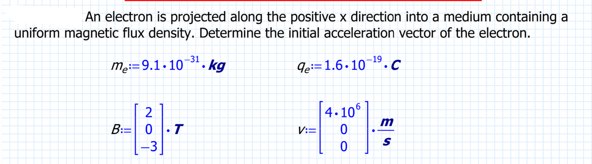 An electron is projected along the positive x direction into a medium containing a
uniform magnetic flux density. Determine the initial acceleration vector of the electron.
de 1.6.10-¹⁹.C
-31
me 9.1.10. kg
B: 0
B-11.7
T
20
V:=
4.106
0
0
m
S