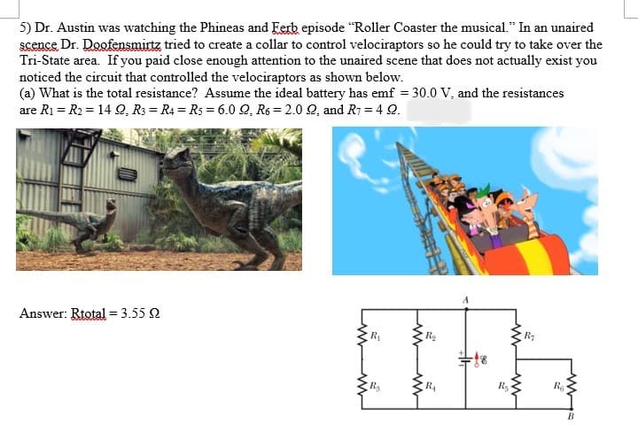 5) Dr. Austin was watching the Phineas and Ferb episode "Roller Coaster the musical." In an unaired
scence Dr. Doofensmittz tried to create a collar to control velociraptors so he could try to take over the
Tri-State area. If you paid close enough attention to the unaired scene that does not actually exist you
noticed the circuit that controlled the velociraptors as shown below.
(a) What is the total resistance? Assume the ideal battery has emf = 30.0 V, and the resistances
are R₁ R₂ = 14 Q, R3 R4 R5 = 6.0 Q, R6 2.0 Q, and R7 = 4 Q.
Answer: Rtotal = 3.55 2
R₁
R₂
R₂
R₁
R₁
R₂
Ro
B