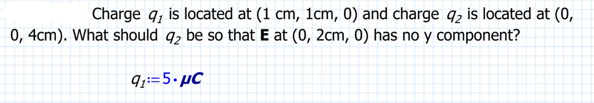 Charge q is located at (1 cm, 1cm, 0) and charge q2 is located at (0,
0, 4cm). What should 9₂ be so that E at (0, 2cm, 0) has no y component?
9₁:=5.μC