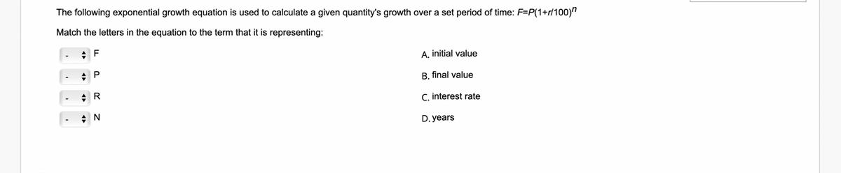 The following exponential growth equation is used to calculate a given quantity's growth over a set period of time: F=P(1+r/100)"
Match the letters in the equation to the term that it is representing:
F
A. initial value
P
B. final value
C. interest rate
D. years
