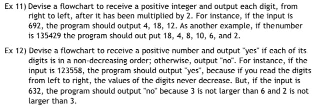 Ex 11) Devise a flowchart to receive a positive integer and output each digit, from
right to left, after it has been multiplied by 2. For instance, if the input is
692, the program should output 4, 18, 12. As another example, if the number
is 135429 the program should out put 18, 4, 8, 10, 6, and 2.
Ex 12) Devise a flowchart to receive a positive number and output "yes" if each of its
digits is in a non-decreasing order; otherwise, output "no". For instance, if the
input is 123558, the program should output "yes", because if you read the digits
from left to right, the values of the digits never decrease. But, if the input is
632, the program should output "no" because 3 is not larger than 6 and 2 is not
larger than 3.