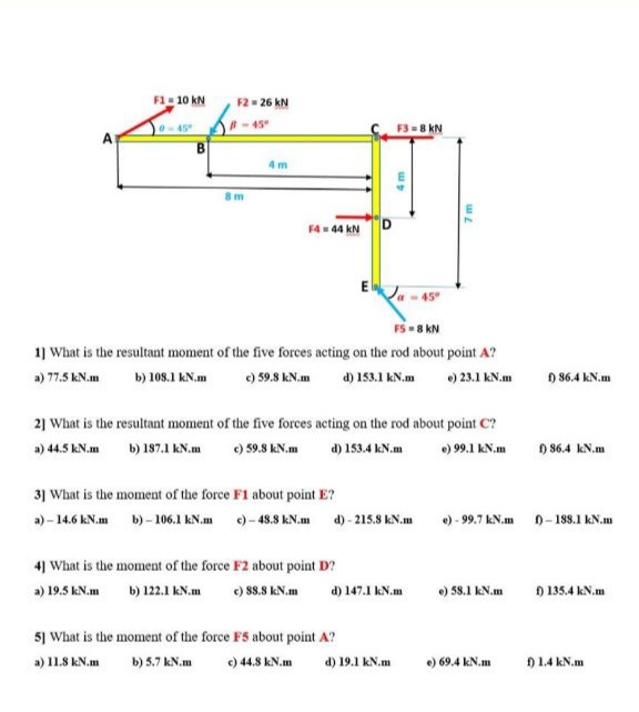 F1- 10 kN
F2 = 26 kN
-45
F3 -8 kN
0-45
4m
8m
F4 = 44 kN
FS - 8 kN
1) What is the resultant moment of the five forces acting on the rod about point A?
) 59.8 kN.m
) 23.1 kN.m
) 86.4 kN.m
a) 77.5 kN.m
b) 108.1 kN.m
d) 153.1 kN.m
2] What is the resultant moment of the five forces acting on the rod about point C?
a) 44.5 kN.m
b) 187.1 kN.m
e) 59.8 kN.m
d) 153.4 kN.m
) 99.1 kN.m
) 86.4 kN.m
31 What is the moment of the force F1 about point E?
a) - 14.6 kN.m b) - 106.1 kN.m )- 48.8 kN.m d) - 215.8 kN.m
e) - 99.7 kN.m 0- 188.1 kN.m
4] What is the moment of the force F2 about point D?
a) 19.5 kN.m
b) 122.1 kN.m
) 88.8 kN.m
d) 147.1 kN.m
) 58.1 kN.m
) 135.4 kN.m
5) What is the moment of the force F5 about point A?
e) 44.8 kN.m
a) 11.8 kN.m
b) 5.7 kN.m
d) 19.1 kN.m
) 69.4 kN.m
) 1.4 kN.m

