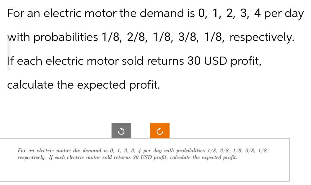 For an electric motor the demand is 0, 1, 2, 3, 4 per day
with probabilities 1/8, 2/8, 1/8, 3/8, 1/8, respectively.
If each electric motor sold returns 30 USD profit,
calculate the expected profit.
C
ง
For an electric motor the demand is 0, 1, 2, 3, 4 per day with probabilities 1/8, 2/8, 1/8, 3/8, 1/8,
respectively. If each electric motor sold returns 30 USD profit, calculate the expected profit.