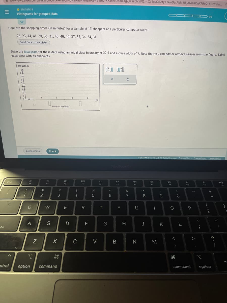 ck
=
www-awu.aleks.com/alekscgl/x/ist.exe/1o_u-ign
Here are the shopping times (in minutes) for a sample of 15 shoppers at a particular computer store:
26, 23, 44, 41, 38, 35, 31, 40, 40, 40, 37, 37, 34, 34, 31
Send data to calculator
esc
32
ntrol
STATISTICS
Histograms for grouped data
^
Draw the histogram for these data using an initial class boundary of 22.5 and a class width of 7. Note that you can add or remove classes from the figure. Label
each class with its endpoints.
Frequency
8
7+
6+
st
4-
3-
2-
!
1
Explanation
*
F1
Q
A
0
1
N
0
@
2
0.
20
F2
W
0
Check
S
Time (in minutes)
3
X
#
option command
80
F3
E
D
0
$
4
C
888
F4
R
A9PVVIEV-XRJshxDddizXg7jwsYbtcaFQ_-_Xa4xJOBZtyKTAwDarAbM8IEjANizKCqX79sQ-X3zfnPw...
0
F
%
5
V
FS
T
0:00 00:0
G
X
MacBook Air
A
6
F6
B
5
Y
&
7
H
F7
U
N
2022 McGraw Hill LLC. All Rights Reserved. Terms of Use | Privacy Center | Accessibility
*
8
J
DII
FB
-
M
(
60-
▬▬▬▬▬ 0/5
K
DD
O
)
<
I
O
H
L
J
F10
P
V
:
;
I
c
F11
+ 11
{
[
command option
?
11
-
I
(1))
F12
}
1