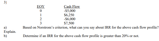 3)
Cash Flow
-$5,000
$6,250
-$6,000
$7,500
ΕΟΥ
1
3
Based on Norstrom's criterion, what can you say about IRR for the above cash flow profile?
a)
Explain.
b)
Determine if an IRR for the above cash flow profile is greater than 20% or not.
