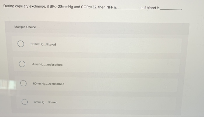 During capillary exchange, if BPc-28mmHg and COPc-32, then NFP is.
Multiple Choice
60mmHg.....filtered
-4mmHg...reabsorbed
60mmHg...reabsorbed
4mmHg.......filtered
and blood is