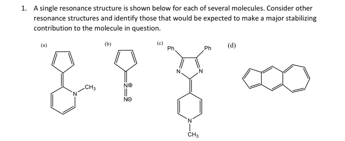 1. A single resonance structure is shown below for each of several molecules. Consider other
resonance structures and identify those that would be expected to make a major stabilizing
contribution to the molecule in question.
(b)
8- ?
CH3
ΝΘ
||
ΝΘ
(a)
(c)
Ph.
N
CH3
Ph
(d)
∞