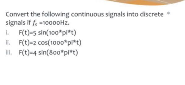 Convert the following continuous signals into discrete *
signals if fs =10000HZ.
F(t)=5 sin(100*pi*t)
ii. F(t)=2 cos(10o0*pi*t)
iii. F(t)=4 sin(80o*pi*t)
i.
