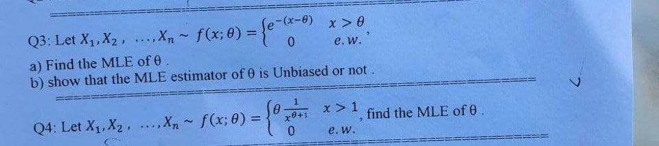 Q3: Let X₁, X₂, ....Xn~ f(x; 0) = {e-
f(x; 0) = {e-(8-0)
x > 0
e. w.
a) Find the MLE of 0
b) show that the MLE estimator of 0 is Unbiased or not.
Q4: Let X₁, X₂ ..... Xn~ f(x; 0) = {0 x ²
x > 1
x0+1
e. W.
find the MLE of 0.
2
C