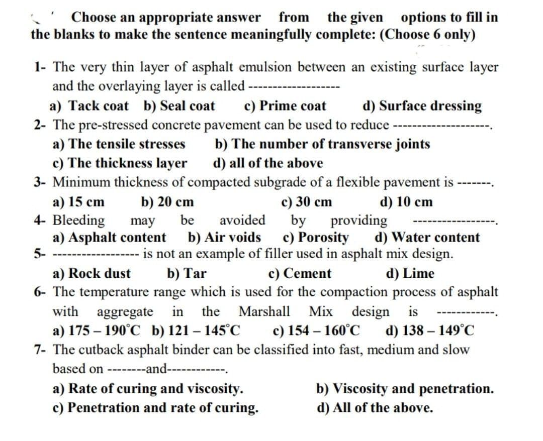 Choose an appropriate answer from the given options to fill in
the blanks to make the sentence meaningfully complete: (Choose 6 only)
1- The very thin layer of asphalt emulsion between an existing surface layer
and the overlaying layer is called -
a) Tack coat b) Seal coat
d) Surface dressing
c) Prime coat
2- The pre-stressed concrete pavement can be used to reduce
a) The tensile stresses
b) The number of transverse joints
d) all of the above
c) The thickness layer
3- Minimum thickness of compacted subgrade of a flexible pavement is
a) 15 cm
b) 20 cm
d) 10 cm
c) 30 cm
by
4- Bleeding
be
avoided
providing
may
a) Asphalt content
b) Air voids
c) Porosity
d) Water content
5-
is not an example of filler used in asphalt mix design.
b) Tar
c) Cement
d) Lime
a) Rock dust
6- The temperature range which is used for the compaction process of asphalt
with aggregate in the Marshall Mix design is
a) 175-190°C b) 121-145°C
c) 154-160°C
d) 138-149°C
7- The cutback asphalt binder can be classified into fast, medium and slow
based on --------and----------
b) Viscosity and penetration.
a) Rate of curing and viscosity.
c) Penetration and rate of curing.
d) All of the above.