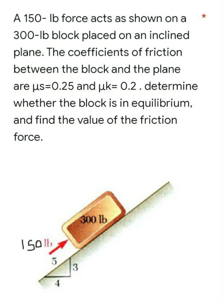 A 150- lb force acts as shown on a
300-lb block placed on an inclined
plane. The coefficients of friction
between the block and the plane
are us=0.25 and uk= 0.2. determine
whether the block is in equilibrium,
and find the value of the friction
force.
300 lb
1501
5
3