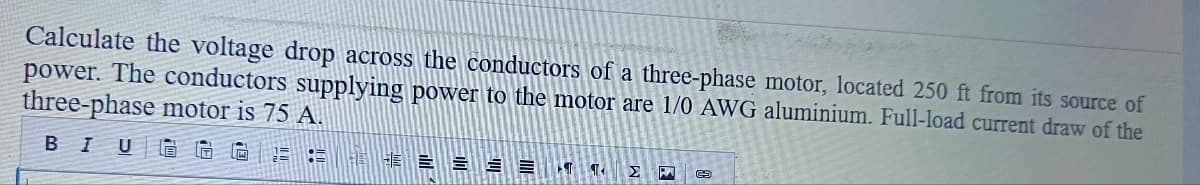 Calculate the voltage drop across the conductors of a three-phase motor, located 250 ft from its source of
power. The conductors supplying power to the motor are 1/0 AWG aluminium. Full-load current draw of the
three-phase motor is 75 A.
BI U
HE 崔非三= = =
T
ΣΗ ©