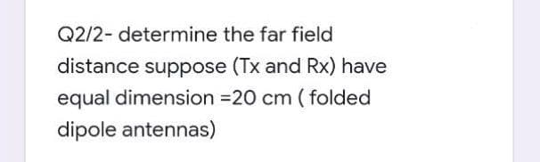 Q2/2- determine the far field
distance suppose (Tx and Rx) have
equal dimension =20 cm ( folded
dipole antennas)
