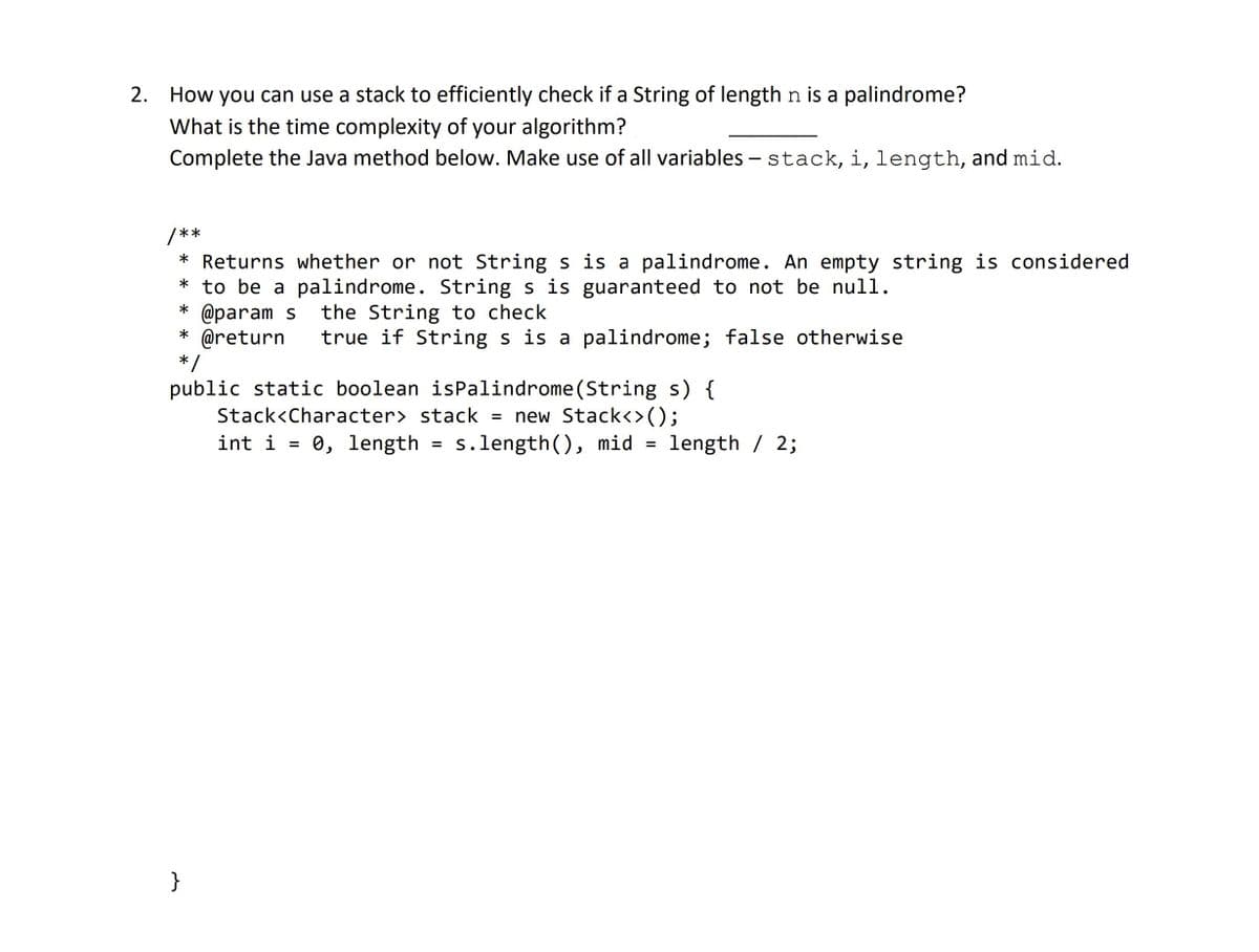 2. How you can use a stack to efficiently check if a String of length n is a palindrome?
What is the time complexity of your algorithm?
Complete the Java method below. Make use of all variables - stack, i, length, and mid.
/**
* Returns whether or not String s is a palindrome. An empty string is considered
* to be a palindrome. String s is guaranteed to not be null.
@param s the String to check
* @return true if String s is a palindrome; false otherwise
*/
public static boolean isPalindrome (String s) {
Stack<Character> stack = new Stack<>();
int i = 0, length = s.length(), mid = length / 2;
}