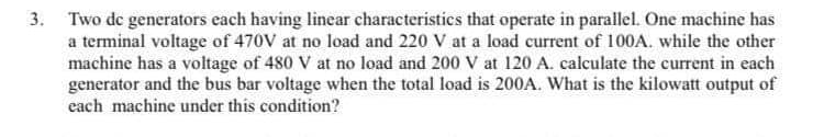 3. Two de generators each having linear characteristics that operate in parallel. One machine has
a terminal voltage of 470V at no load and 220 V at a load current of 100A. while the other
machine has a voltage of 480 V at no load and 200 V at 120 A. calculate the current in each
generator and the bus bar voltage when the total load is 200A. What is the kilowatt output of
each machine under this condition?
