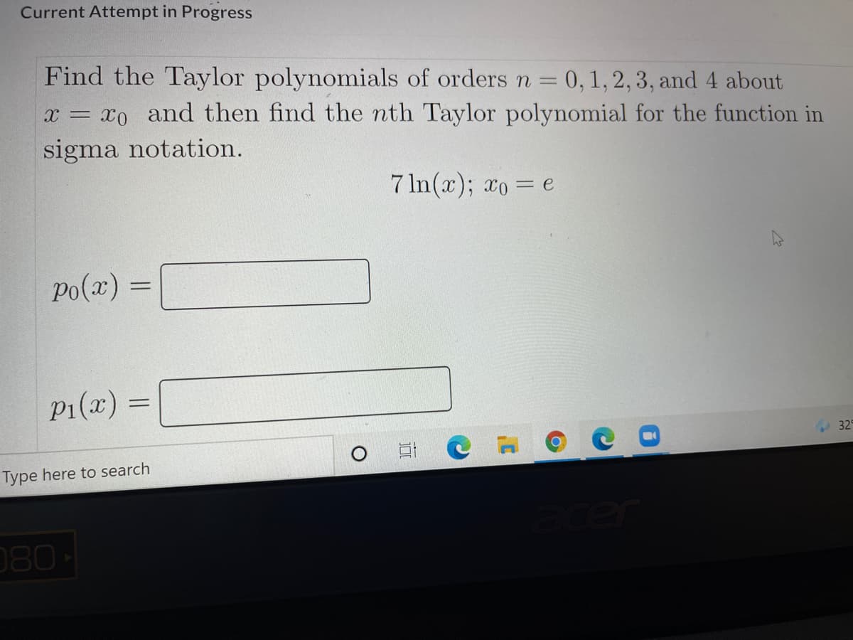 Current Attempt in Progress
Find the Taylor polynomials of orders n = 0, 1, 2, 3, and 4 about
x = x0 and then find the nth Taylor polynomial for the function in
sigma notation.
7 In(x); xo = e
Po(a) =
P1(x) =
329
Type here to search
080
