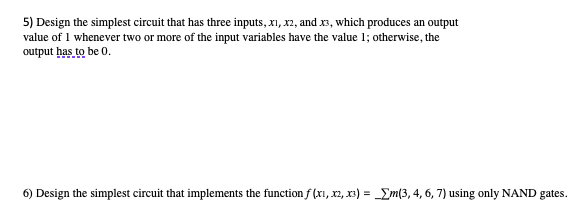 5) Design the simplest circuit that has three inputs, x1, x2, and x3, which produces an output
value of 1 whenever two or more of the input variables have the value 1; otherwise, the
output has to be 0.
6) Design the simplest circuit that implements the function f(x₁, x2, x3) = m(3, 4, 6, 7) using only NAND gates.