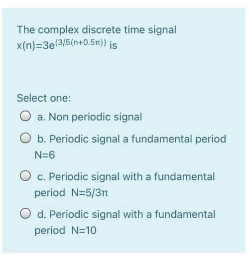 The complex discrete time signal
x(n)=3e(3/5(n+0.5m)) is
Select one:
a. Non periodic signal
O b. Periodic signal a fundamental period
N=6
c. Periodic signal with a fundamental
period N=5/3T
d. Periodic signal with a fundamental
period N=10

