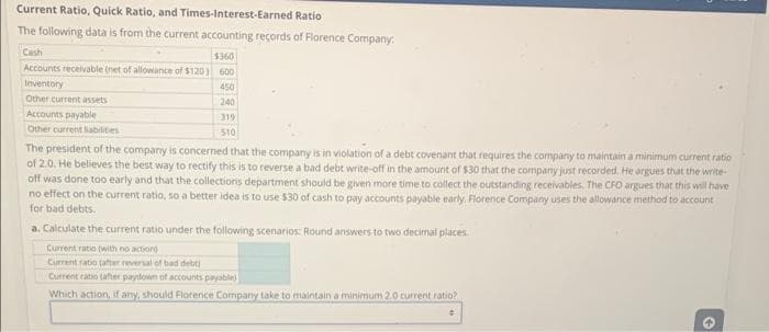 Current Ratio, Quick Ratio, and Times-Interest-Earned Ratio
The following data is from the current accounting records of Florence Company:
Cash
$360
Accounts receivable (net of allowance of $120) 600
Inventory
450
Other current assets
240
319
510
Accounts payable
Other current liabilities
The president of the company is concerned that the company is in violation of a debt covenant that requires the company to maintain a minimum current ratio
of 2.0. He believes the best way to rectify this is to reverse a bad debt write-off in the amount of $30 that the company just recorded. He argues that the write
off was done too early and that the collections department should be given more time to collect the outstanding receivables. The CFO argues that this will have
no effect on the current ratio, so a better idea is to use $30 of cash to pay accounts payable early. Florence Company uses the allowance method to account
for bad debts.
a. Calculate the current ratio under the following scenarios: Round answers to two decimal places.
Current ratio (with no action
Current ratio (after reversal of bad debt)
Current ratio (after paydown of accounts payable)
Which action, if any, should Florence Company take to maintain a minimum 2.0 current ratio?
●
3