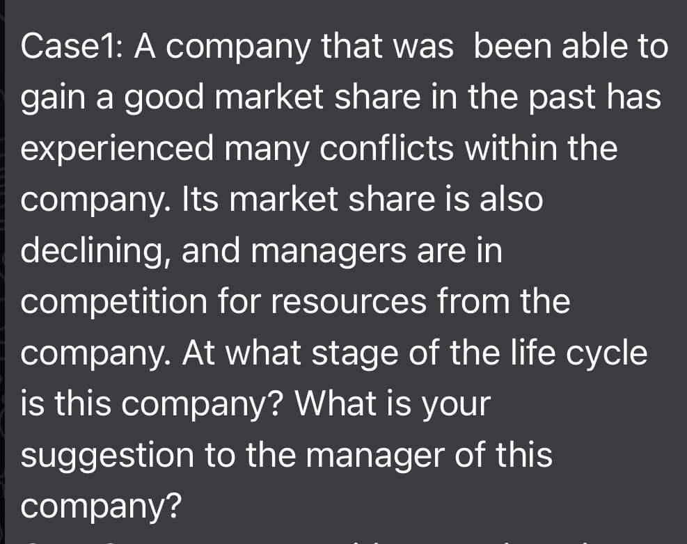 Case1: A company that was been able to
gain a good market share in the past has
experienced many conflicts within the
company. Its market share is also
declining, and managers are in
competition for resources from the
company. At what stage of the life cycle
is this company? What is your
suggestion to the manager of this
company?
