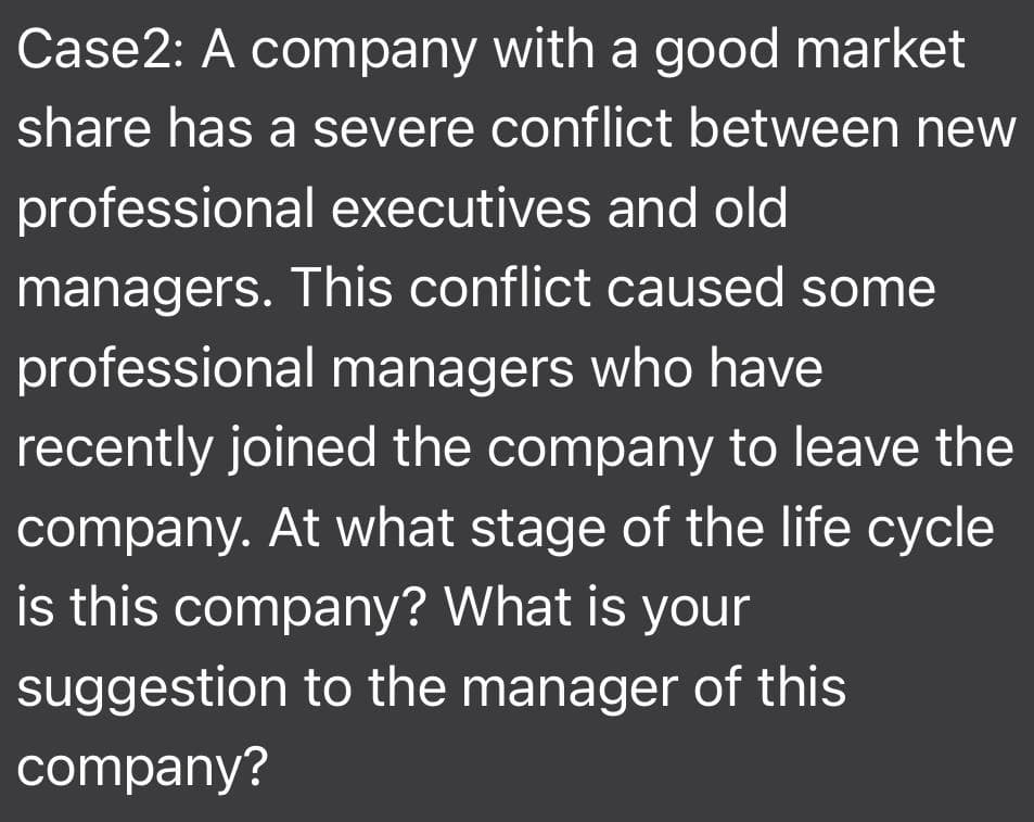 Case2: A company with a good market
share has a severe conflict between new
professional executives and old
managers. This conflict caused some
professional managers who have
recently joined the company to leave the
company. At what stage of the life cycle
is this company? What is your
suggestion to the manager of this
company?
