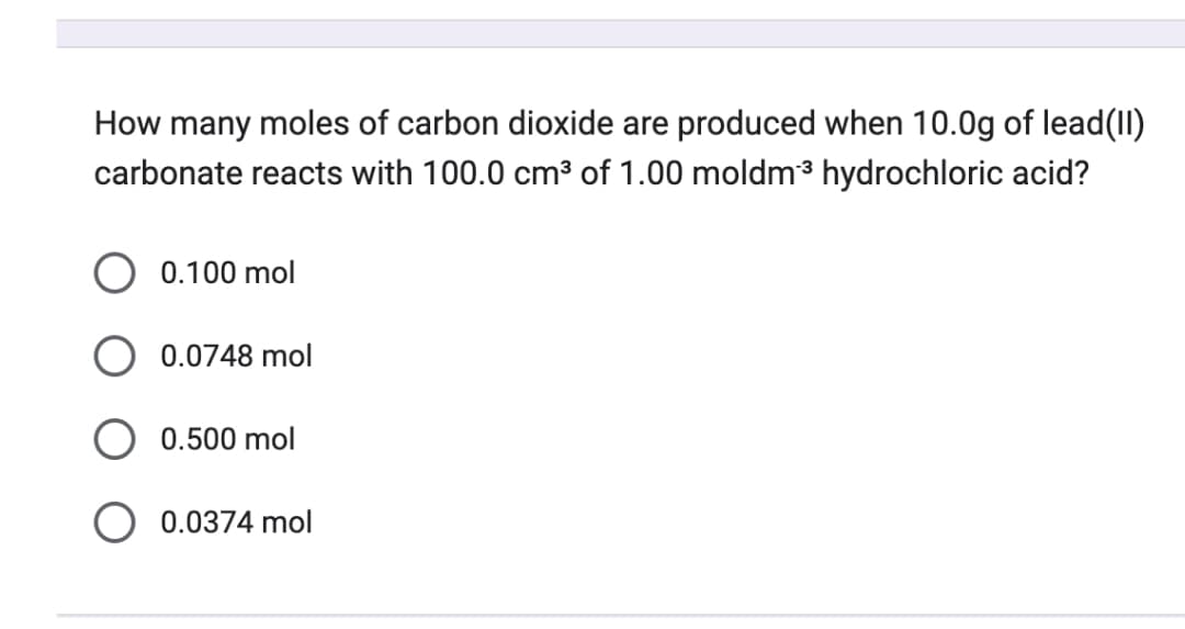 How many moles of carbon dioxide are produced when 10.0g of lead(II)
carbonate reacts with 100.0 cm³ of 1.00 moldm³ hydrochloric acid?
0.100 mol
0.0748 mol
0.500 mol
0.0374 mol
