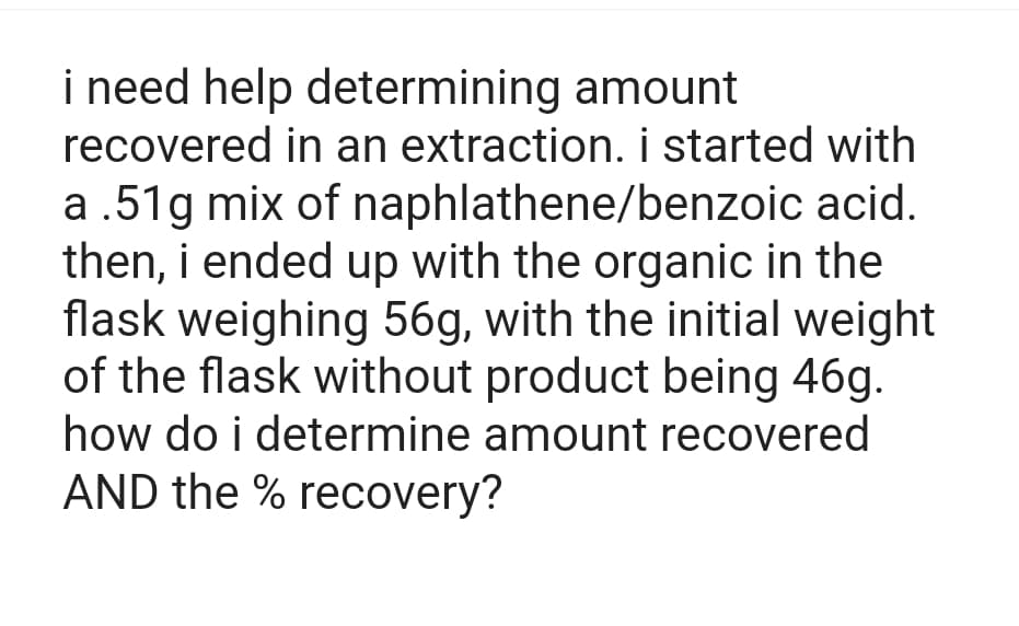 i need help determining amount
recovered in an extraction. i started with
a .51g mix of naphlathene/benzoic acid.
then, i ended up with the organic in the
flask weighing 56g, with the initial weight
of the flask without product being 46g.
how do i determine amount recovered
AND the % recovery?