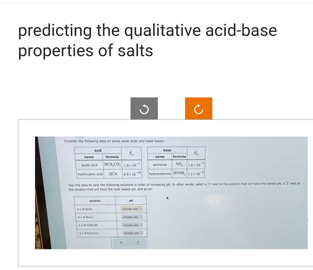 predicting the qualitative acid-base
properties of salts
Consider the following data on some weak acids and weak bases:
name
acetic acid
acid
hydrocyanic acid
solution
0.1 M NaCN
0.1 M NH C
0.1 MHONH,Br
Use this data to rank the following solutions in order of increasing pH. In other words, select a '1' next to the solution that will have the lowest pH, a 2 next to
the solution that will have the next lowest pH, and so on.
0.1 M KCH₂CO₂
K₁
formula
HCH,CO₂ 1.8x10
HCN
4.9 × 10 10
pH
choose one
X
Ű
choose one
choose one
choose one
base
3
Ċ
K₂
name formula
ammonia
NH₂ 1.8×10
hydroxylamine HONH₂ 1.1×108
