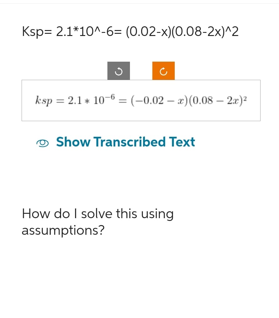 Ksp 2.1*10^-6= (0.02-x)(0.08-2x)^2
ksp = 2.1 * 10-6 = (-0.02 - x)(0.08 - 2x)²
Show Transcribed Text
How do I solve this using
assumptions?