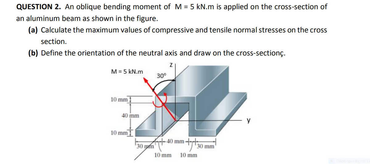 QUESTION 2. An oblique bending moment of M = 5 kN.m is applied on the cross-section of
an aluminum beam as shown in the figure.
(a) Calculate the maximum values of compressive and tensile normal stresses on the cross
section.
(b) Define the orientation of the neutral axis and draw on the cross-sectionç.
M = 5 kN.m
30°
10 mm
40 mm
y
10 mm
At-40 mm--
30 гу
30 mm
10 mm
10 mm
