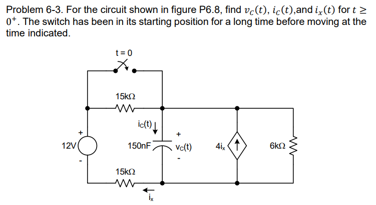 Problem 6-3. For the circuit shown in figure P6.8, find vċ(t), ic(t),and i, (t) fort >
0+. The switch has been in its starting position for a long time before moving at the
time indicated.
12V
t = 0
15ΚΩ
ic(t)↓
150nF
15ΚΩ
+
vc(t)
4ix
6KQ
ww