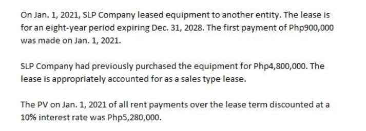 On Jan. 1, 2021, SLP Company leased equipment to another entity. The lease is
for an eight-year period expiring Dec. 31, 2028. The first payment of Php900,000
was made on Jan. 1, 2021.
SLP Company had previously purchased the equipment for Php4,800,000. The
lease is appropriately accounted for as a sales type lease.
The PV on Jan. 1, 2021 of all rent payments over the lease term discounted at a
10% interest rate was Php5,280,000.
