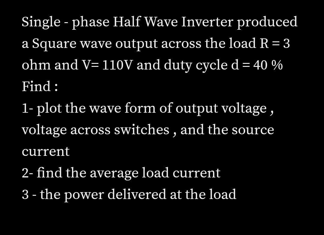 Single - phase Half Wave Inverter produced
a Square wave output across the load R = 3
ohm and V= 110V and duty cycle d= 40 %
Find:
1- plot the wave form of output voltage,
voltage across switches , and the source
current
2- find the average load current
3 - the power delivered at the load
