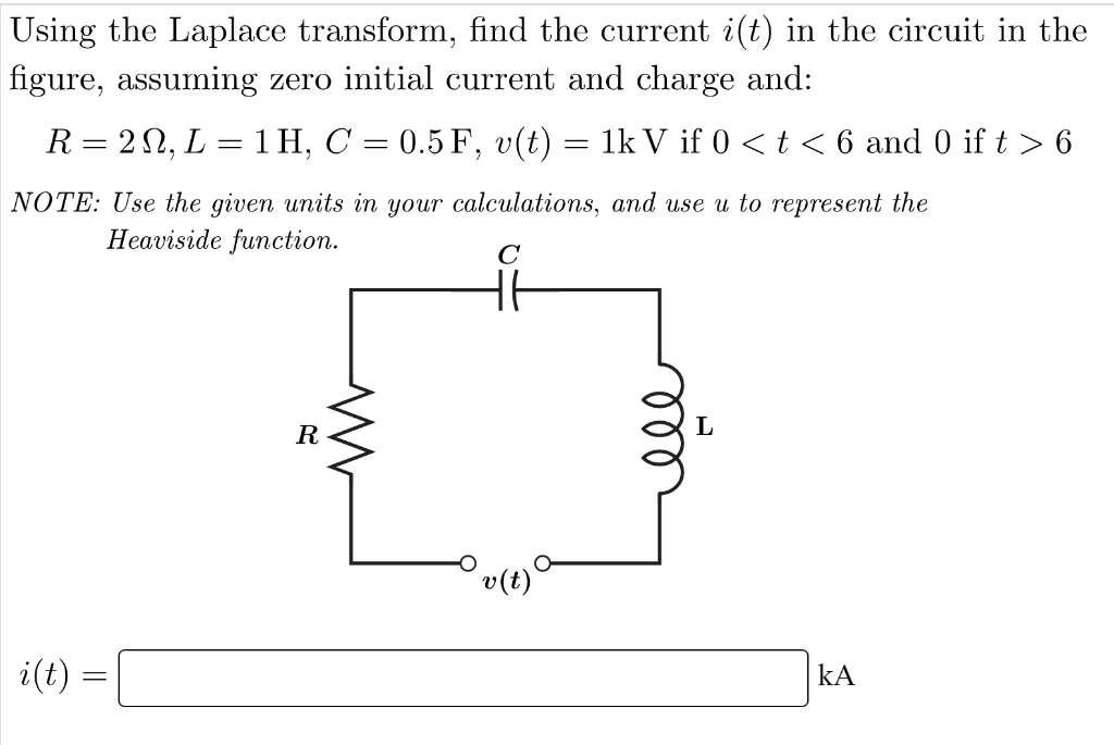 Using the Laplace transform, find the current i(t) in the circuit in the
figure, assuming zero initial current and charge and:
R = 2N, L = 1H, C = 0.5 F, v(t) = 1k V if 0 < t < 6 and 0 if t > 6
NOTE: Use the given units in your calculations, and use u to represent the
Heaviside function.
с
HE
i(t)
=
R
M
v(t)
L
ΚΑ