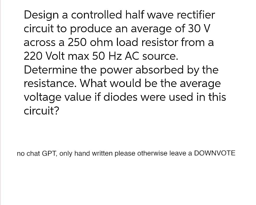 Design a controlled half wave rectifier
circuit to produce an average of 30 V
across a 250 ohm load resistor from a
220 Volt max 50 Hz AC source.
Determine the power absorbed by the
resistance. What would be the average
voltage value if diodes were used in this
circuit?
no chat GPT, only hand written please otherwise leave a DOWNVOTE