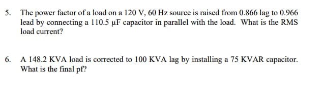 5. The power factor of a load on a 120 V, 60 Hz source is raised from 0.866 lag to 0.966
lead by connecting a 110.5 µF capacitor in parallel with the load. What is the RMS
load current?
6. A 148.2 KVA load is corrected to 100 KVA lag by installing a 75 KVAR capacitor.
What is the final pf?