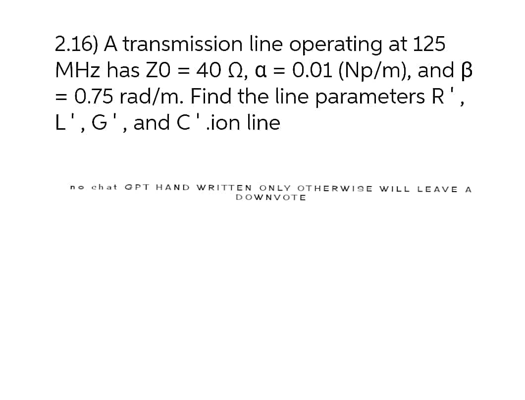 2.16) A transmission line operating at 125
MHz has Z0 = 40 02, a = 0.01 (Np/m), and B
= 0.75 rad/m. Find the line parameters R',
L', G', and C'.ion line
no chat
GPT HAND WRITTEN ONLY OTHERWISE WILL LEAVE A
DOWNVOTE