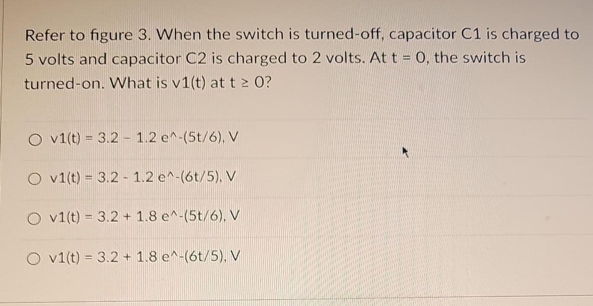 Refer to figure 3. When the switch is turned-off, capacitor C1 is charged to
5 volts and capacitor C2 is charged to 2 volts. At t = 0, the switch is
turned-on. What is v1(t) at t ≥ 0?
Ov1(t) = 3.2 - 1.2 e^-(5t/6), V
O v1(t) = 3.2 - 1.2 e^-(6t/5). V
Ov1(t) = 3.2 + 1.8 e^-(5t/6), V
O v1(t) = 3.2 + 1.8 e^-(6t/5), V