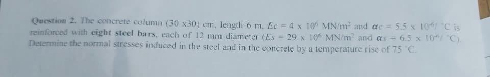 Question 2. The concrete column (30 x30) cm, length 6 m, Ec = 4 x 106 MN/m² and ac = 5.5 x 10/ "C is
reinforced with eight steel bars, each of 12 mm diameter (Es= 29 x 106 MN/m² and as = 6.5 x 10"/ "C).
Determine the normal stresses induced in the steel and in the concrete by a temperature rise of 75 °C.
