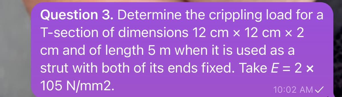3. Determine the crippling load for a
of dimensions 12 cm x 12 cm x 2
cm and of length 5 m when it is used as a
strut with both of its ends fixed. Take E = 2 ×
105 N/mm2.
Question
T-section
10:02 AM ✓