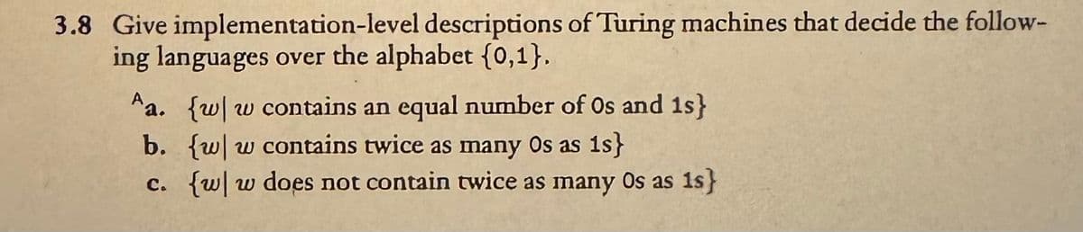 3.8 Give implementation-level descriptions of Turing machines that decide the follow-
ing languages over the alphabet {0,1}.
Aa. {w w contains an equal number of Os and 1s}
b. {w w contains twice as many Os as is}
c. {w|w does not contain twice as many Os as 1s}