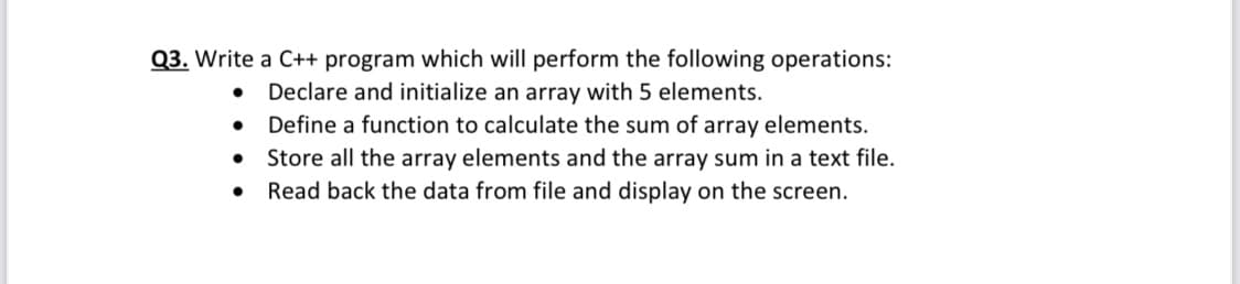 Q3. Write a C++ program which will perform the following operations:
• Declare and initialize an array with 5 elements.
• Define a function to calculate the sum of array elements.
Store all the array elements and the array sum in a text file.
Read back the data from file and display on the screen.
